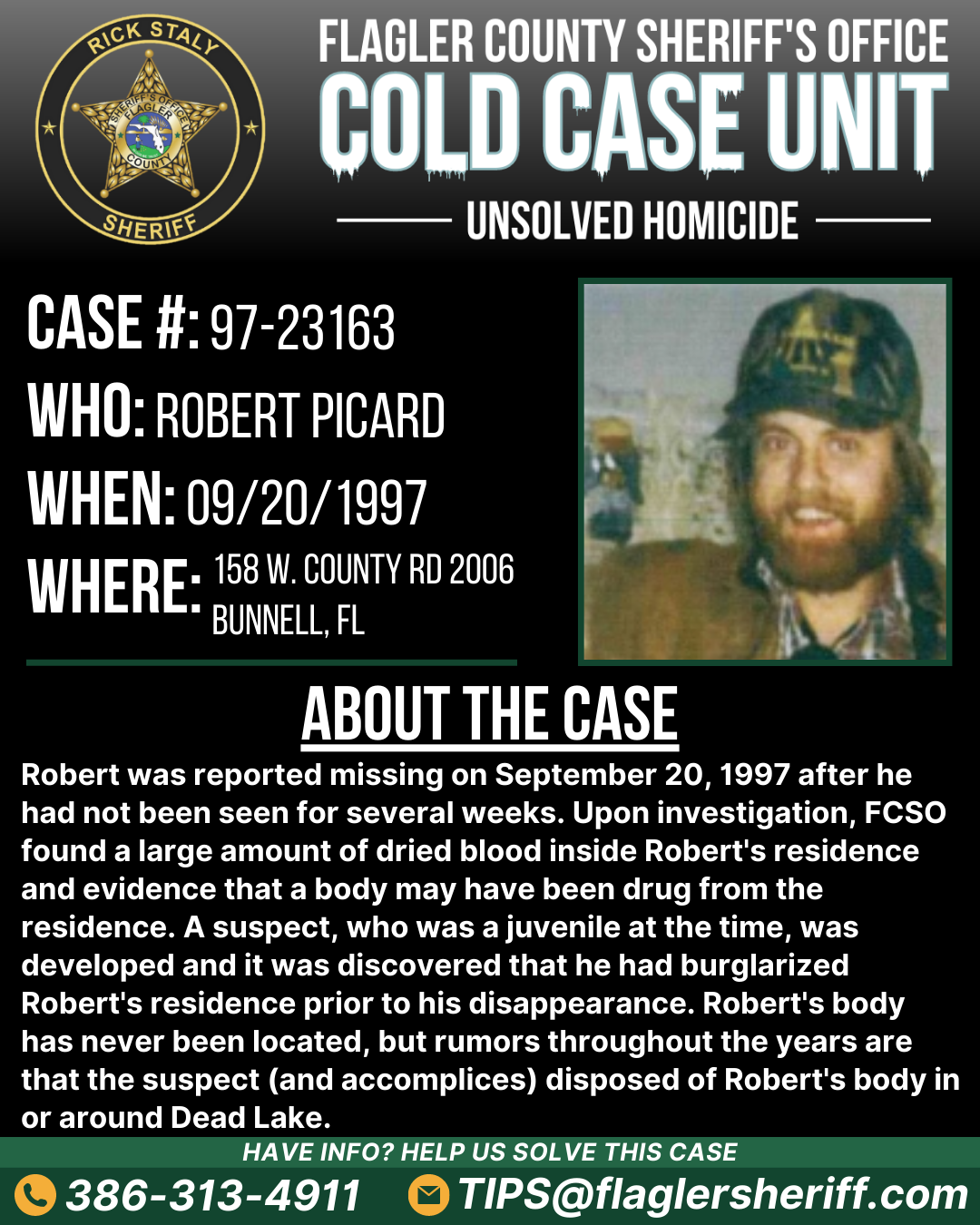 Unsolved homicide. Case #97-23163. Who: Robert Picard. When: 09/20/1997. Where: 158 West County Road 2006 (Bunnell, FL). About the case: Robert was reported missing on September 20, 1997 after he had not been seen for several weeks. Upon investigation, FCSO found a large amount of dried blood inside Robert's residence and evidence that a body may have been drug from the residence. A suspect, who was a juvenile at the time, was developed and it was discovered that he had burglarized Robert's residence prior to his disappearance. Robert's body has never been located, but rumors throughout the years are that the suspect (and accomplices) disposed of Robert's body in or around Dead Lake.
