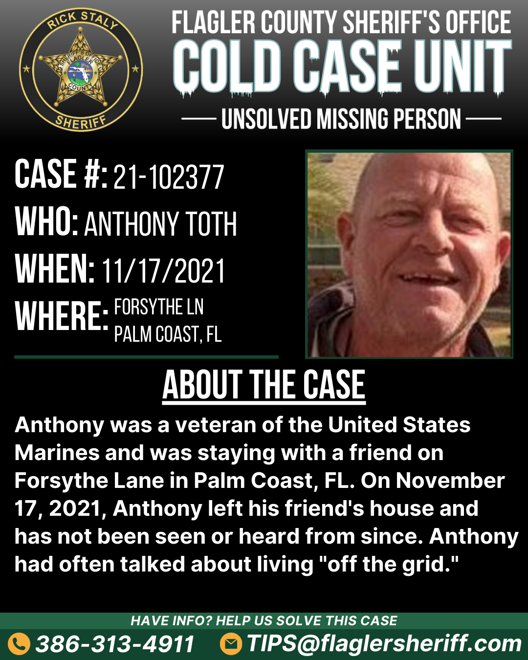 Case #21-102377. Who: Anthony Toth. When: 11/17/2021. Where: Forsythe Lane (Palm Coast, FL). About the case: Anthony was a veteran of the United States Marines and was staying with a friend on Forsythe Lane in Palm Coast, FL. On November 17, 2021, Anthony left his friend's house and has not been seen or heard from since. Anthony had often talked about living 