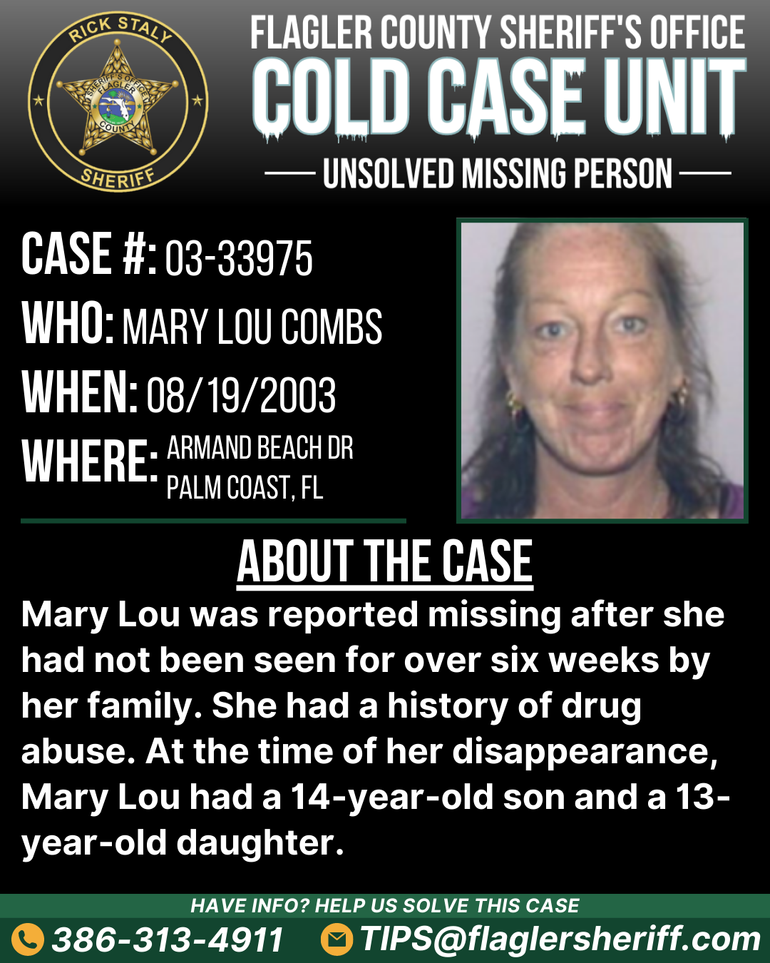 Case #03-33975. Missing Person. Who: Mary Lou Combs. When: 08/19/2003. Where: Armand Beach Drive (Palm Coast, FL). About the case: Mary Lou was reported missing after she had not been seen for over six weeks by her family. She had a history of drug abuse. At the time of her disappearance, Mary Lou had a 14-year-old son and a 13-year-old daughter.