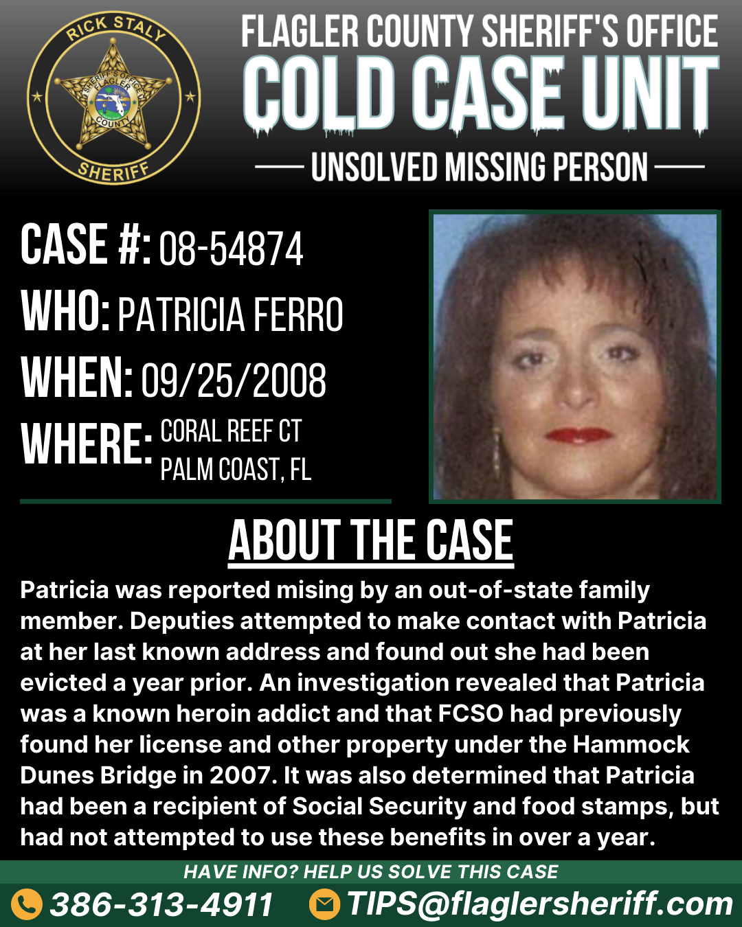 Case #08-54874. Missing Person. Who: Patricia Ferro. When: 09/25/2008. Where: Coral Reef Court (Palm Coast, FL). About the case: Patricia was reported mising by an out-of-state family member. Deputies attempted to make contact with Patricia at her last known address and found out she had been evicted a year prior. An investigation revealed that Patricia was a known heroin addict and that FCSO had previously found her license and other property under the Hammock Dunes Bridge in 2007. It was also determined that Patricia had been a recipient of Social Security and food stamps, but had not attempted to use these benefits in over a year.