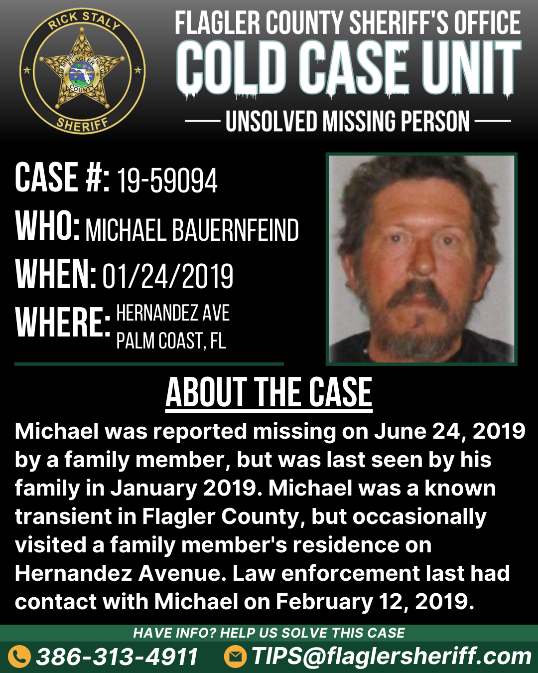 Case #19-59094. Missing Person. Who: Michael Bauernfeind. When: 01/24/2019. Where: Hernandez Avenue (Palm Coast, FL). About the case: Michael was reported missing on June 24, 2019 by a family member, but was last seen by his family in January 2019. Michael was a known transient in Flagler County, but occasionally visited a family member's residence on Hernandez Avenue. Law enforcement last had contact with Michael on February 12, 2019.