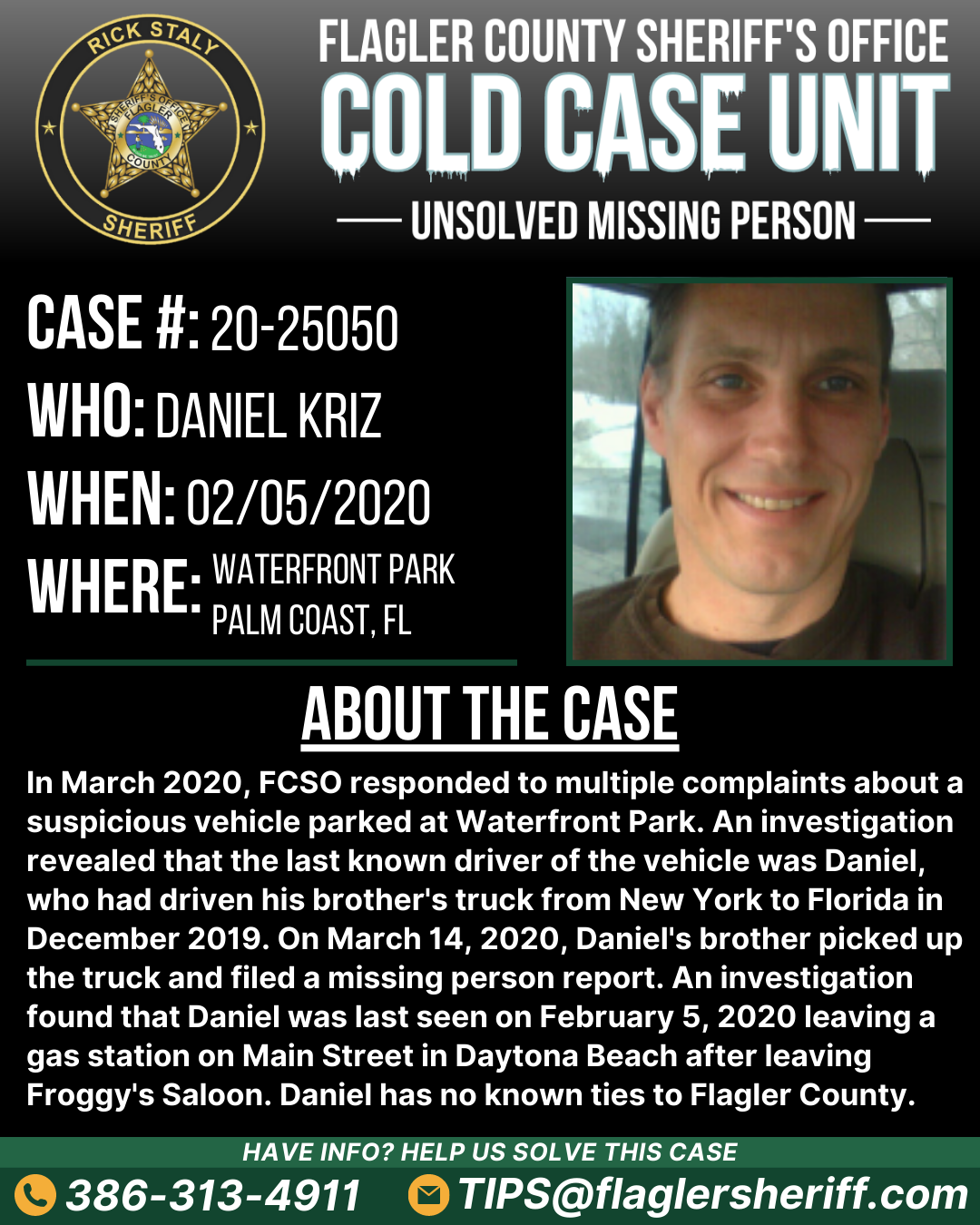 Case #20-25050. Missing Person. Who: Daniel Kriz. When: 02/05/2020. Where: Waterfront Park (Palm Coast, FL). About the case: In March 2020, FCSO responded to multiple complaints about a suspicious vehicle parked at Waterfront Park. An investigation revealed that the last known driver of the vehicle was Daniel, who had driven his brother's truck from New York to Florida in December 2019. On March 14, 2020, Daniel's brother picked up the truck and filed a missing person report. An investigation found that Daniel was last seen on February 5, 2020 leaving a gas station on Main Street in Daytona Beach after leaving Froggy's Saloon. Daniel has no known ties to Flagler County.