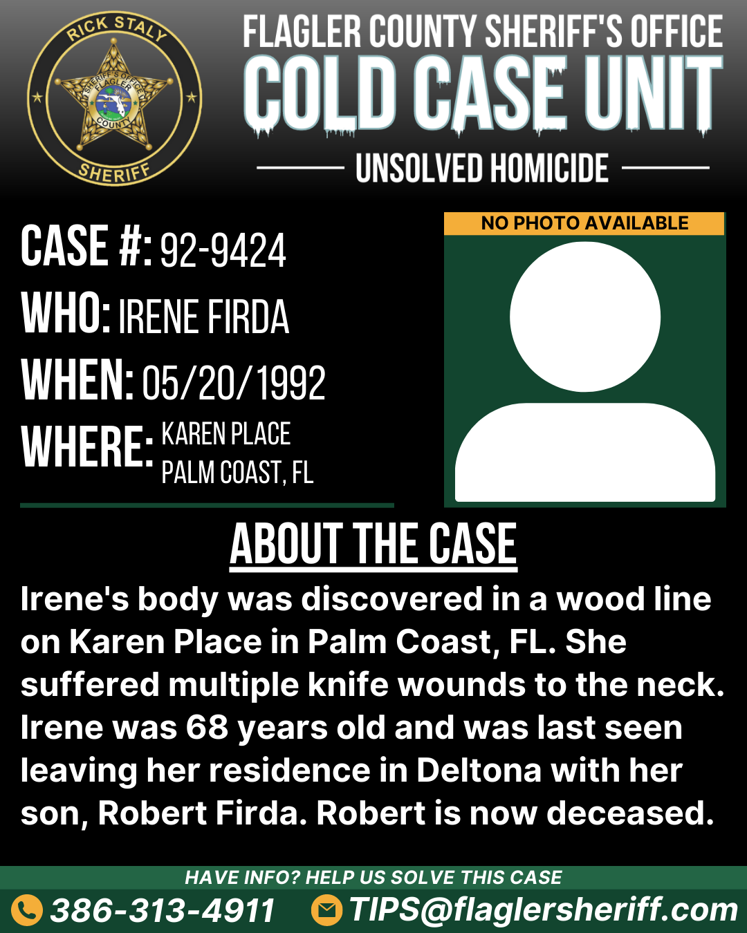 Unsolved homicide. Case #92-9424. Who: Irene Firda. When: 05/20/1992. Where: Karen Place (Palm Coast, FL). About the case: Irene's body was discovered in a wood line on Karen Place in Palm Coast, FL. She suffered multiple knife wounds to the neck. Irene was 68 years old and was last seen leaving her residence in Deltona with her son, Robert Firda. Robert is now deceased.