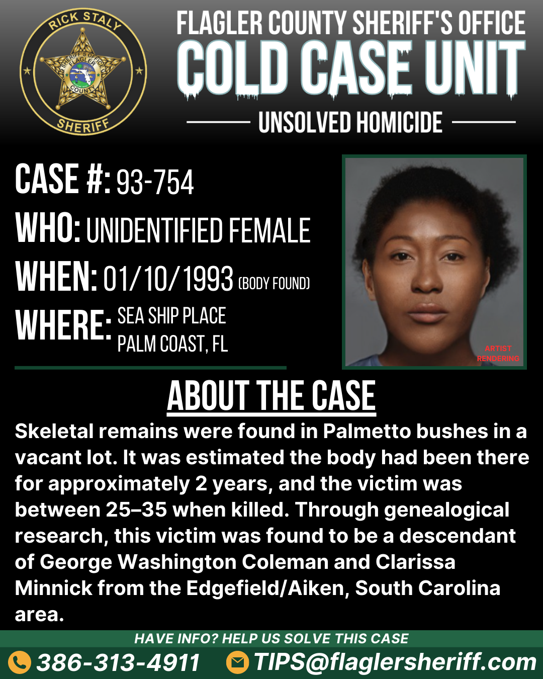 Unsolved homicide. Case #93-754. Who: Unidentified female. When: 01/10/1993. Where: Sea Ship Place (Palm Coast, FL). About the case: Skeletal remains were found in Palmetto bushes in a vacant lot. It was estimated the body had been there for approximately 2 years, and the victim was between 25–35 when killed. Through genealogical research, this victim was found to be a descendant of George Washington Coleman and Clarissa Minnick from the Edgefield/Aiken, South Carolina area.