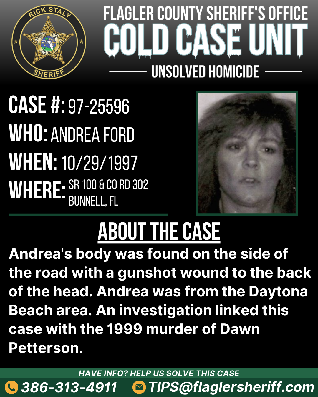 Unsolved homicide. Case #97-25596. Who: Andrea Ford. When: 10/29/1997. Where: SR 100 & County Road 302 (Bunnell, FL). About the case: Andrea's body was found on the side of the road with a gunshot wound to the back of the head. Andrea was from the Daytona Beach area. An investigation linked this case with the 1999 murder of Dawn Petterson.