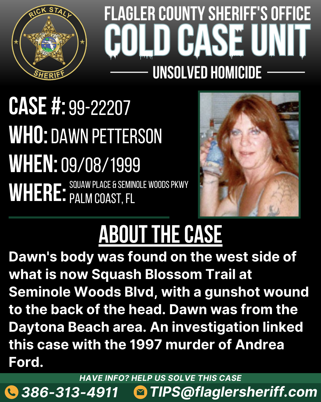 Unsolved homicide. Case #99-22207. Who: Dawn Petterson. When: 09/08/1999. Where: Squaw Place & Seminole Woods Parkway (Palm Coast, FL). About the case: Dawn's body was found on the west side of what is now Squash Blossom Trail at Seminole Woods Blvd, with a gunshot wound to the back of the head. Dawn was from the Daytona Beach area. An investigation linked this case with the 1997 murder of Andrea Ford.
