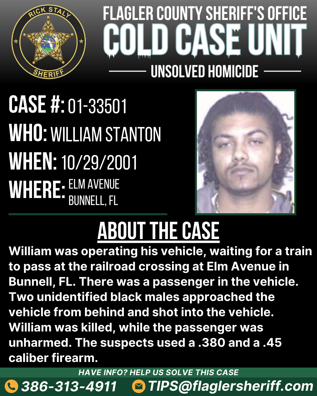 Unsolved homicide. Case #01-33501. Who: William Stanton. When: 10/29/2001. Where: Elm Avenue (Bunnell, FL). About the case: William was operating his vehicle, waiting for a train to pass at the railroad crossing at Elm Avenue in Bunnell, FL. There was a passenger in the vehicle. Two unidentified black males approached the vehicle from behind and shot into the vehicle. William was killed, while the passenger was unharmed. The suspects used a .380 and a .45 caliber firearm.