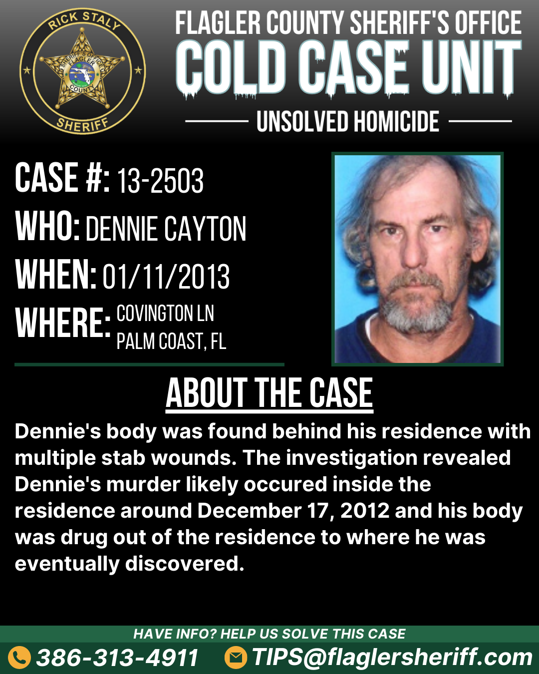 Unsolved homicide. Case #13-2503. Who: Dennie Cayton. When: 01/11/2013. Where: Covington Lane (Palm Coast, FL). About the case: Dennie's body was found behind his residence with multiple stab wounds. The investigation revealed Dennie's murder likely occured inside the residence around December 17, 2012 and his body was drug out of the residence to where he was eventually discovered.