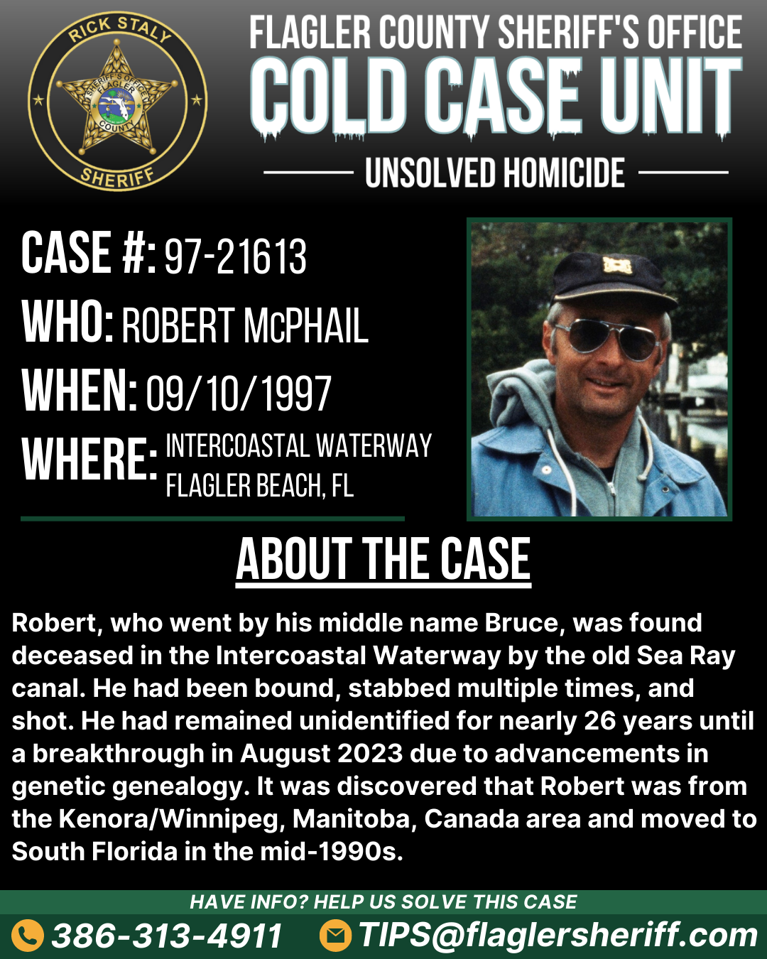 Unsolved homicide. Case #97-21613. Who: Robert "Bruce" McPhail. When: 09/10/1997. Where: Intercoastal Waterway (Flagler Beach, FL). About the case: Robert was found deceased in the Intercoastal Waterway by the old Sea Ray canal. He had been bound, stabbed multiple times, and shot. He had remained unidentified for nearly 26 years until a breakthrough in August 2023 due to advancements in genetic genealogy.