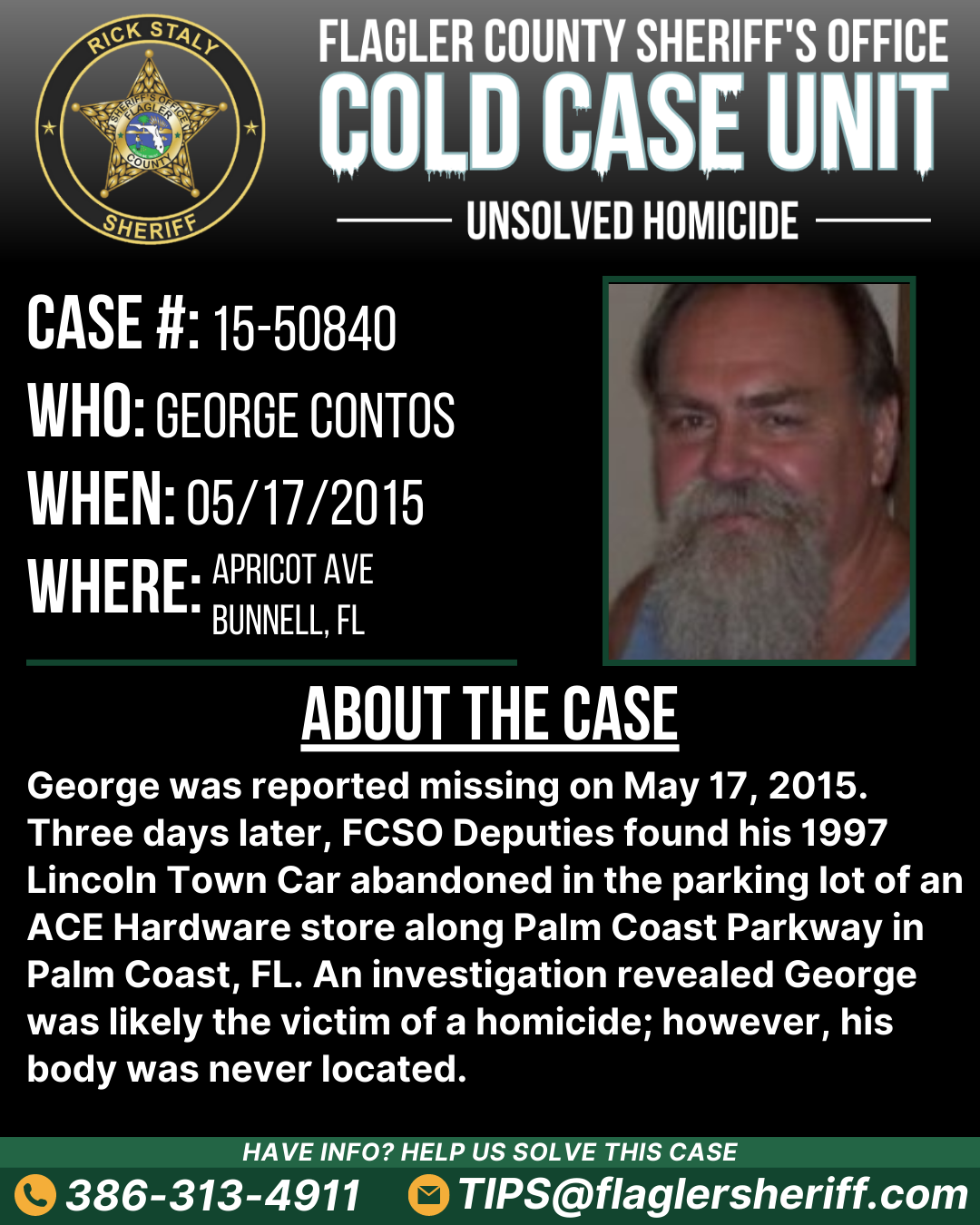 Case #15-50840. Who: George Contos. When: 05/17/2015. Where: Apricot Avenue (Bunnell, FL). About the case: George was reported missing on May 17, 2015. Three days later, FCSO Deputies found his 1997 Lincoln Town Car abandoned in the parking lot of an ACE Hardware store along Palm Coast Parkway in Palm Coast, FL. An investigation revealed George was likely the victim of a homicide; however, his body was never located.